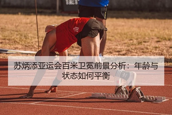 苏炳添亚运会百米卫冕前景分析：年龄与状态如何平衡